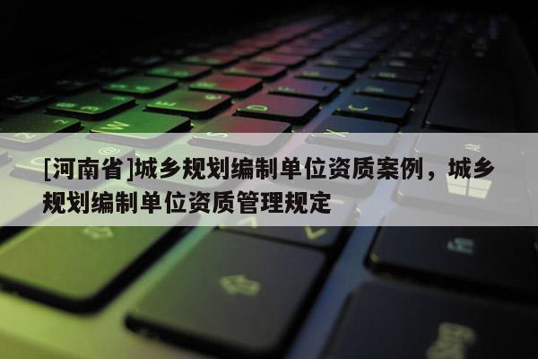 [河南省]城鄉(xiāng)規(guī)劃編制單位資質(zhì)案例，城鄉(xiāng)規(guī)劃編制單位資質(zhì)管理規(guī)定