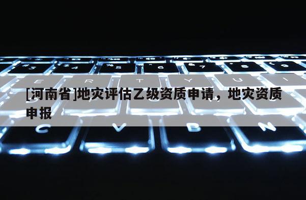[河南省]地災(zāi)評估乙級(jí)資質(zhì)申請，地災(zāi)資質(zhì)申報(bào)