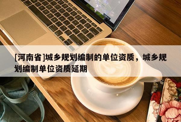 [河南省]城鄉(xiāng)規(guī)劃編制的單位資質(zhì)，城鄉(xiāng)規(guī)劃編制單位資質(zhì)延期