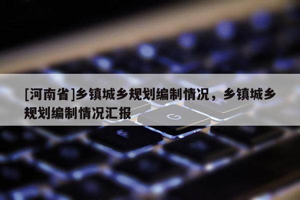 [河南省]鄉(xiāng)鎮(zhèn)城鄉(xiāng)規(guī)劃編制情況，鄉(xiāng)鎮(zhèn)城鄉(xiāng)規(guī)劃編制情況匯報(bào)