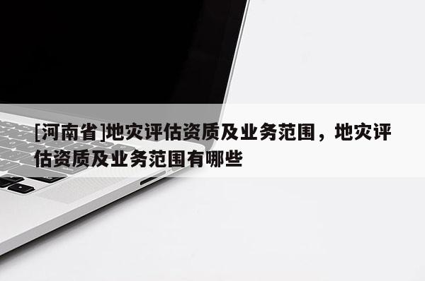 [河南省]地災(zāi)評(píng)估資質(zhì)及業(yè)務(wù)范圍，地災(zāi)評(píng)估資質(zhì)及業(yè)務(wù)范圍有哪些