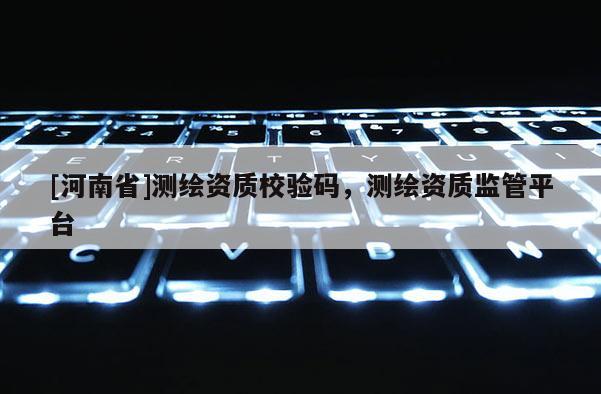 [河南省]測(cè)繪資質(zhì)校驗(yàn)碼，測(cè)繪資質(zhì)監(jiān)管平臺(tái)