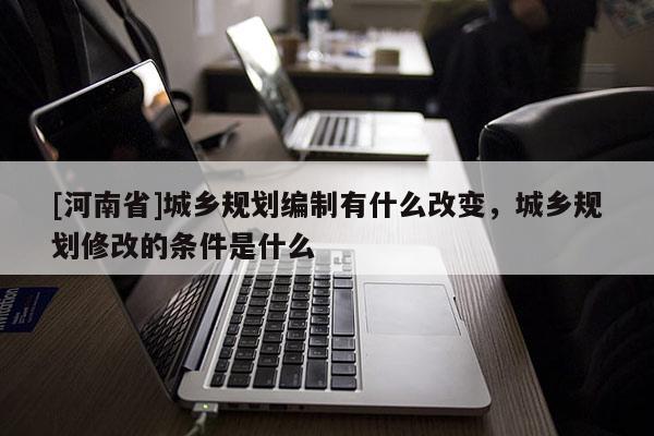 [河南省]城鄉(xiāng)規(guī)劃編制有什么改變，城鄉(xiāng)規(guī)劃修改的條件是什么