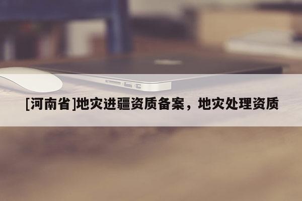[河南省]地災進疆資質(zhì)備案，地災處理資質(zhì)