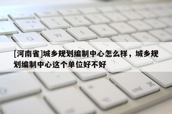 [河南省]城鄉(xiāng)規(guī)劃編制中心怎么樣，城鄉(xiāng)規(guī)劃編制中心這個單位好不好