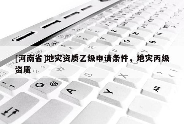 [河南省]地災(zāi)資質(zhì)乙級申請條件，地災(zāi)丙級資質(zhì)