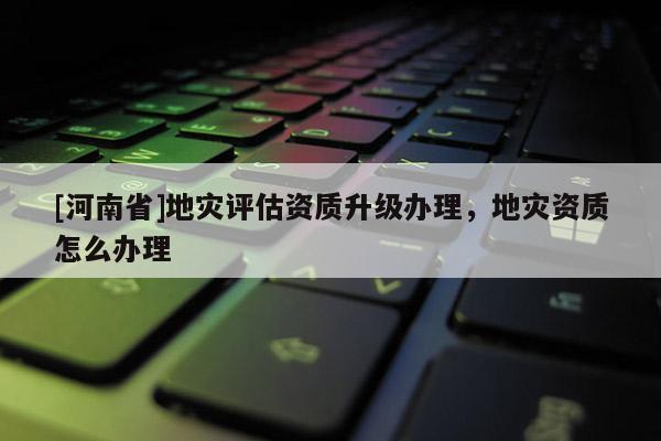 [河南省]地災(zāi)評估資質(zhì)升級辦理，地災(zāi)資質(zhì)怎么辦理