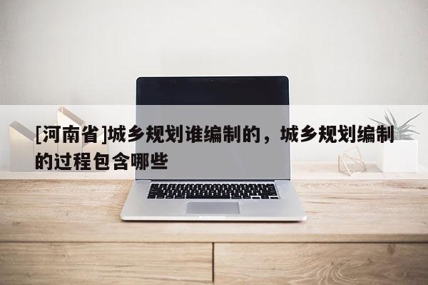 [河南省]城鄉(xiāng)規(guī)劃誰編制的，城鄉(xiāng)規(guī)劃編制的過程包含哪些