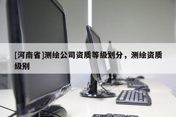 [河南省]測(cè)繪公司資質(zhì)等級(jí)劃分，測(cè)繪資質(zhì)級(jí)別