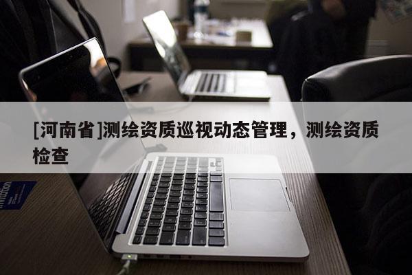 [河南省]測繪資質巡視動態(tài)管理，測繪資質檢查
