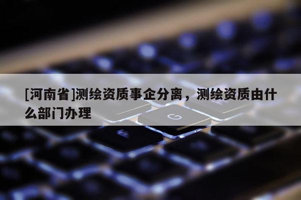 [河南省]測繪資質(zhì)事企分離，測繪資質(zhì)由什么部門辦理