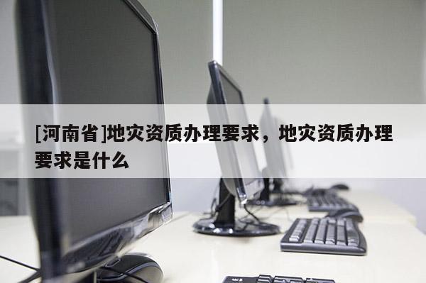[河南省]地災(zāi)資質(zhì)辦理要求，地災(zāi)資質(zhì)辦理要求是什么