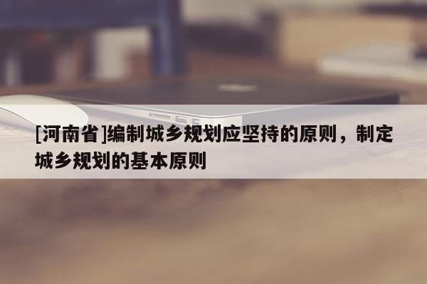 [河南省]編制城鄉(xiāng)規(guī)劃應(yīng)堅持的原則，制定城鄉(xiāng)規(guī)劃的基本原則