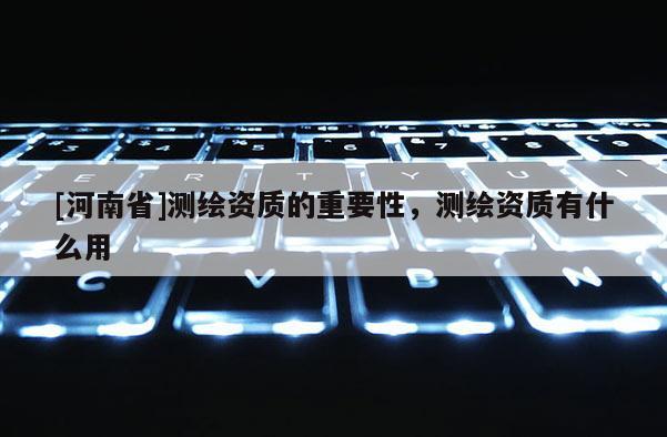 [河南省]測繪資質(zhì)的重要性，測繪資質(zhì)有什么用