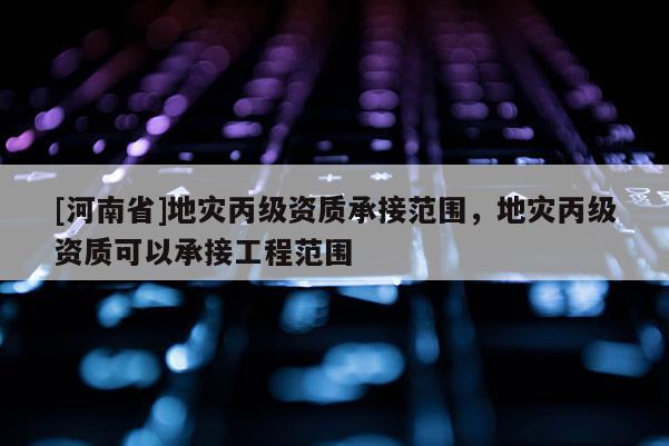[河南省]地災(zāi)丙級資質(zhì)承接范圍，地災(zāi)丙級資質(zhì)可以承接工程范圍