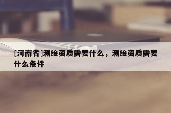 [河南省]測繪資質(zhì)需要什么，測繪資質(zhì)需要什么條件