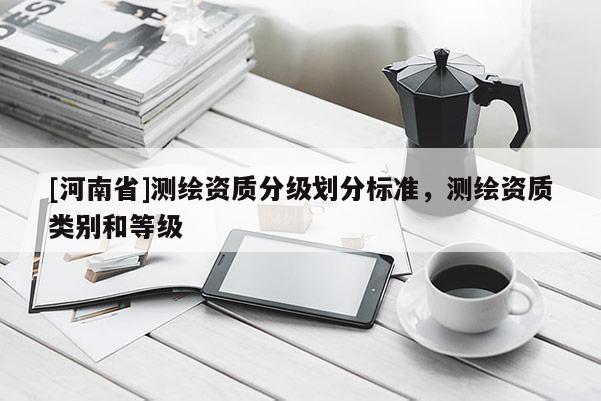[河南省]測(cè)繪資質(zhì)分級(jí)劃分標(biāo)準(zhǔn)，測(cè)繪資質(zhì)類別和等級(jí)