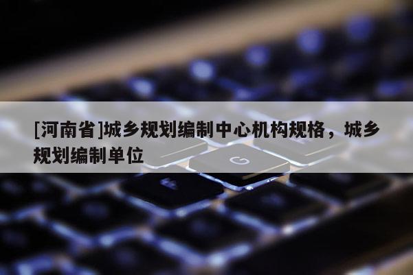 [河南省]城鄉(xiāng)規(guī)劃編制中心機(jī)構(gòu)規(guī)格，城鄉(xiāng)規(guī)劃編制單位