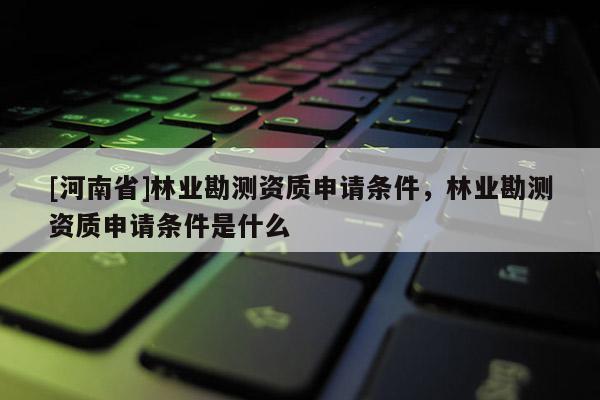 [河南省]林業(yè)勘測資質申請條件，林業(yè)勘測資質申請條件是什么