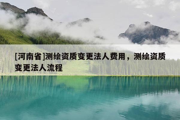 [河南省]測繪資質(zhì)變更法人費用，測繪資質(zhì)變更法人流程