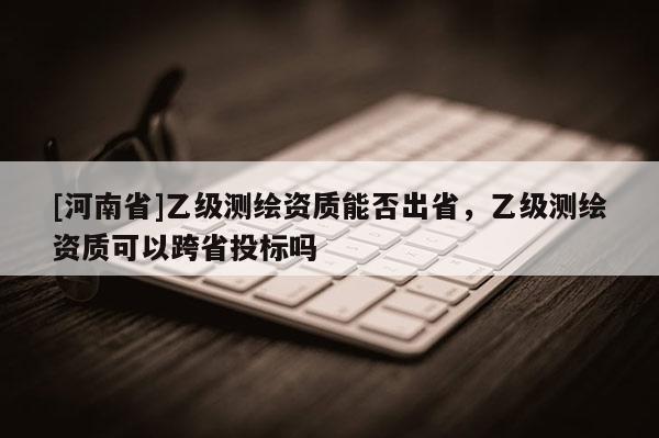 [河南省]乙級測繪資質(zhì)能否出省，乙級測繪資質(zhì)可以跨省投標(biāo)嗎