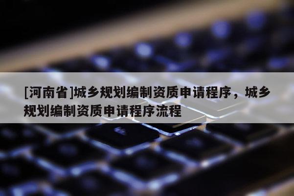 [河南省]城鄉(xiāng)規(guī)劃編制資質(zhì)申請(qǐng)程序，城鄉(xiāng)規(guī)劃編制資質(zhì)申請(qǐng)程序流程