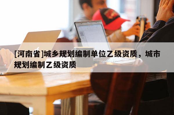[河南省]城鄉(xiāng)規(guī)劃編制單位乙級(jí)資質(zhì)，城市規(guī)劃編制乙級(jí)資質(zhì)
