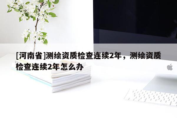 [河南省]測繪資質(zhì)檢查連續(xù)2年，測繪資質(zhì)檢查連續(xù)2年怎么辦