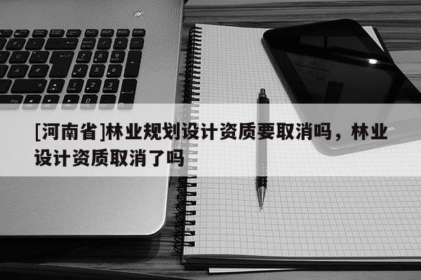 [河南省]林業(yè)規(guī)劃設(shè)計(jì)資質(zhì)要取消嗎，林業(yè)設(shè)計(jì)資質(zhì)取消了嗎