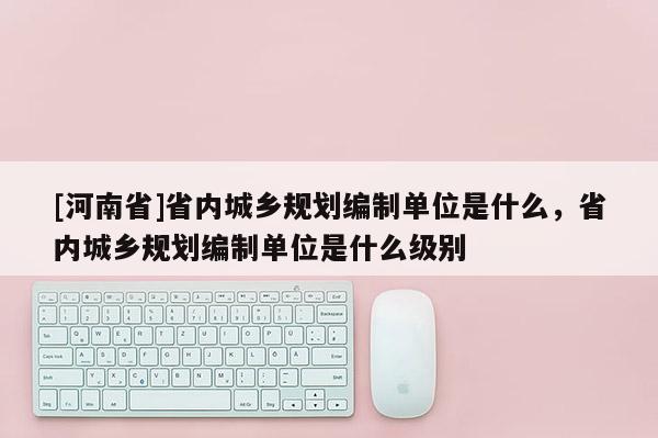 [河南省]省內(nèi)城鄉(xiāng)規(guī)劃編制單位是什么，省內(nèi)城鄉(xiāng)規(guī)劃編制單位是什么級別