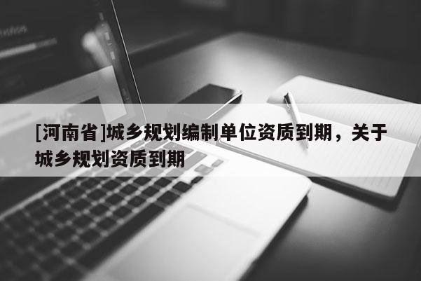 [河南省]城鄉(xiāng)規(guī)劃編制單位資質(zhì)到期，關(guān)于城鄉(xiāng)規(guī)劃資質(zhì)到期