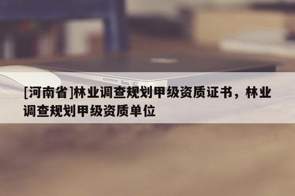 [河南省]林業(yè)調(diào)查規(guī)劃甲級資質(zhì)證書，林業(yè)調(diào)查規(guī)劃甲級資質(zhì)單位