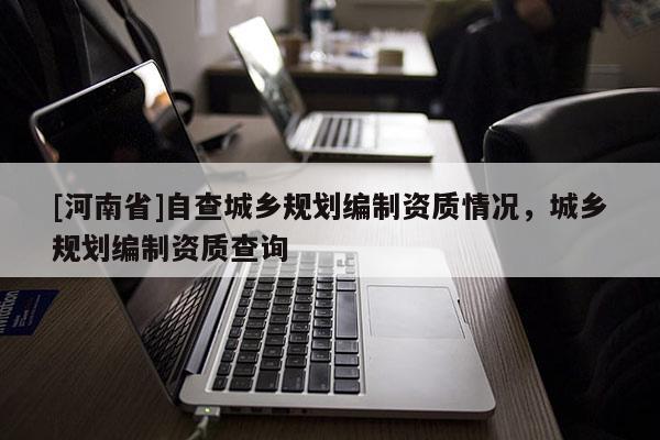 [河南省]自查城鄉(xiāng)規(guī)劃編制資質(zhì)情況，城鄉(xiāng)規(guī)劃編制資質(zhì)查詢