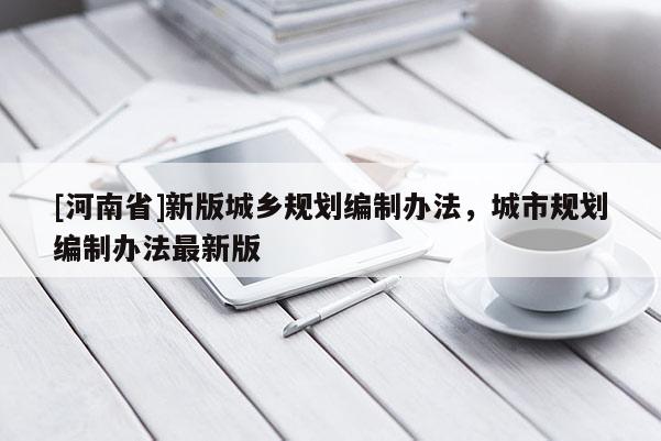 [河南省]新版城鄉(xiāng)規(guī)劃編制辦法，城市規(guī)劃編制辦法最新版