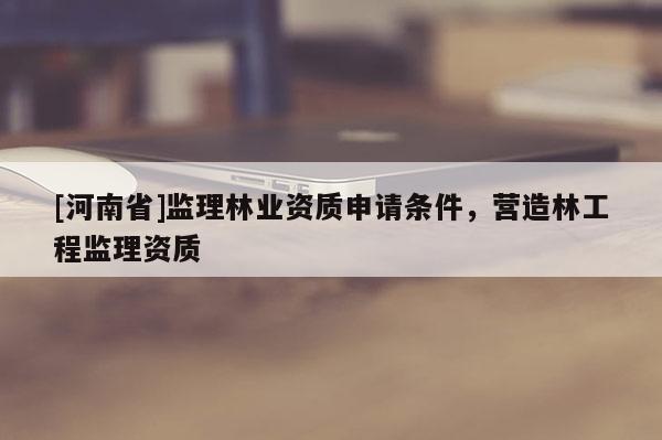 [河南省]監(jiān)理林業(yè)資質(zhì)申請條件，營造林工程監(jiān)理資質(zhì)
