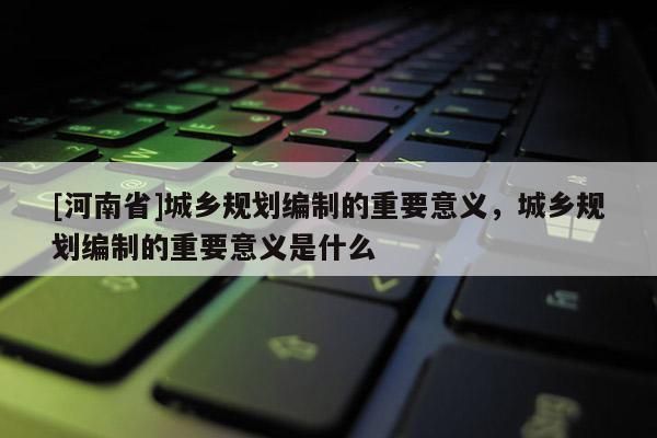 [河南省]城鄉(xiāng)規(guī)劃編制的重要意義，城鄉(xiāng)規(guī)劃編制的重要意義是什么