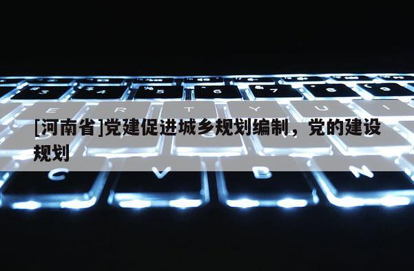 [河南省]黨建促進(jìn)城鄉(xiāng)規(guī)劃編制，黨的建設(shè)規(guī)劃