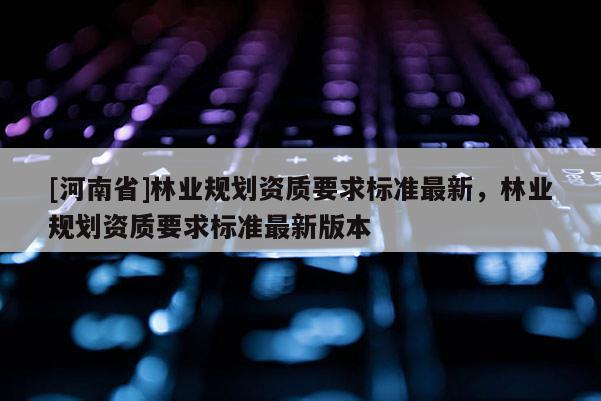 [河南省]林業(yè)規(guī)劃資質(zhì)要求標(biāo)準(zhǔn)最新，林業(yè)規(guī)劃資質(zhì)要求標(biāo)準(zhǔn)最新版本