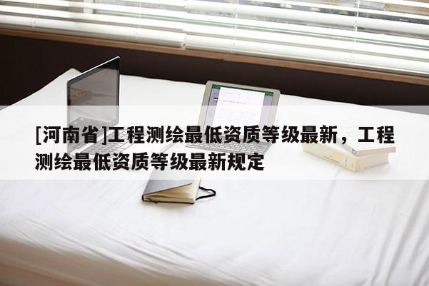 [河南省]工程測(cè)繪更低資質(zhì)等級(jí)最新，工程測(cè)繪更低資質(zhì)等級(jí)最新規(guī)定