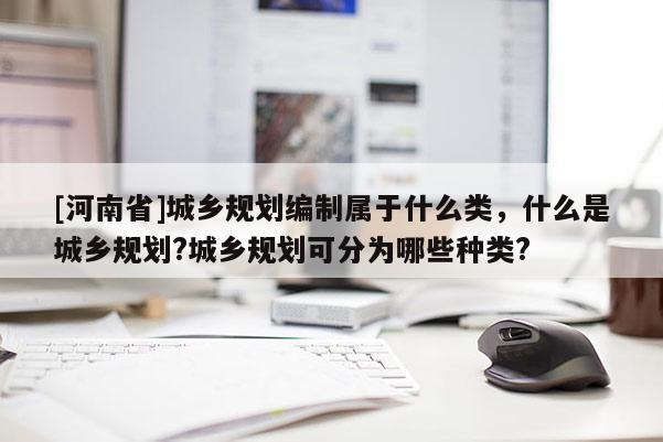 [河南省]城鄉(xiāng)規(guī)劃編制屬于什么類，什么是城鄉(xiāng)規(guī)劃?城鄉(xiāng)規(guī)劃可分為哪些種類?