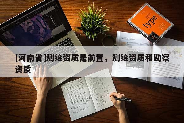 [河南省]測(cè)繪資質(zhì)是前置，測(cè)繪資質(zhì)和勘察資質(zhì)