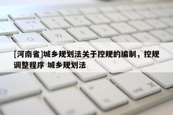 [河南省]城鄉(xiāng)規(guī)劃法關于控規(guī)的編制，控規(guī)調(diào)整程序 城鄉(xiāng)規(guī)劃法
