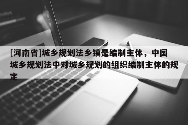 [河南省]城鄉(xiāng)規(guī)劃法鄉(xiāng)鎮(zhèn)是編制主體，中國城鄉(xiāng)規(guī)劃法中對城鄉(xiāng)規(guī)劃的組織編制主體的規(guī)定
