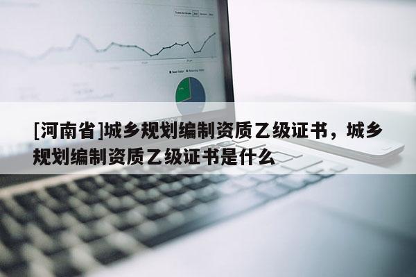 [河南省]城鄉(xiāng)規(guī)劃編制資質(zhì)乙級(jí)證書(shū)，城鄉(xiāng)規(guī)劃編制資質(zhì)乙級(jí)證書(shū)是什么