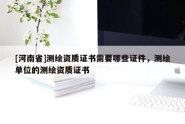 [河南省]測繪資質證書需要哪些證件，測繪單位的測繪資質證書