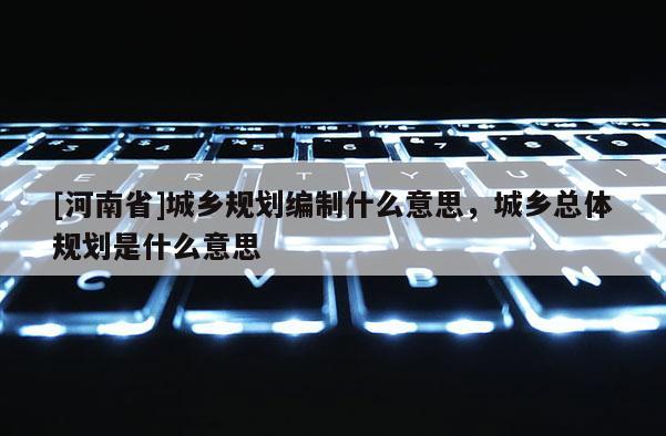 [河南省]城鄉(xiāng)規(guī)劃編制什么意思，城鄉(xiāng)總體規(guī)劃是什么意思