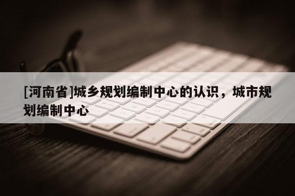 [河南省]城鄉(xiāng)規(guī)劃編制中心的認(rèn)識(shí)，城市規(guī)劃編制中心