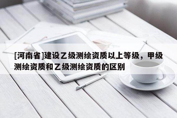 [河南省]建設(shè)乙級(jí)測(cè)繪資質(zhì)以上等級(jí)，甲級(jí)測(cè)繪資質(zhì)和乙級(jí)測(cè)繪資質(zhì)的區(qū)別