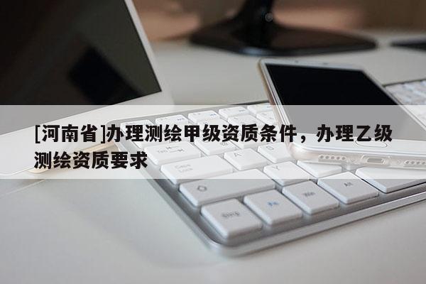 [河南省]辦理測繪甲級資質條件，辦理乙級測繪資質要求