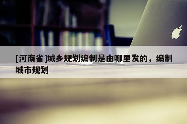 [河南省]城鄉(xiāng)規(guī)劃編制是由哪里發(fā)的，編制城市規(guī)劃